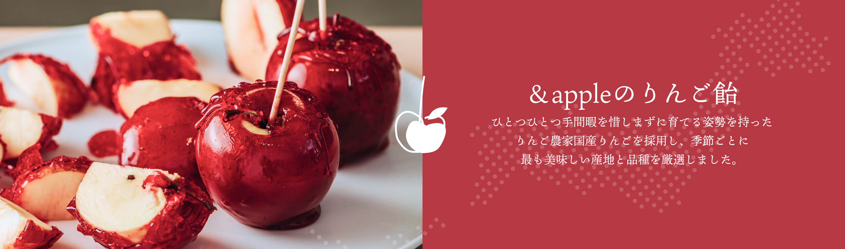 ＆appleのりんご飴。ひとつひとつ手間暇を惜しまずに育てる姿勢を持ったりんご農家国産りんごを採用し、季節ごとに最も美味しい産地と品種を厳選しました。